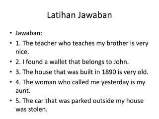 Latihan Jawaban
• Jawaban:
• 1. The teacher who teaches my brother is very
nice.
• 2. I found a wallet that belongs to John.
• 3. The house that was built in 1890 is very old.
• 4. The woman who called me yesterday is my
aunt.
• 5. The car that was parked outside my house
was stolen.
 