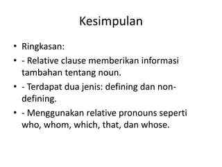 Kesimpulan
• Ringkasan:
• - Relative clause memberikan informasi
tambahan tentang noun.
• - Terdapat dua jenis: defining dan non-
defining.
• - Menggunakan relative pronouns seperti
who, whom, which, that, dan whose.
 