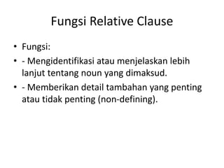 Fungsi Relative Clause
• Fungsi:
• - Mengidentifikasi atau menjelaskan lebih
lanjut tentang noun yang dimaksud.
• - Memberikan detail tambahan yang penting
atau tidak penting (non-defining).
 