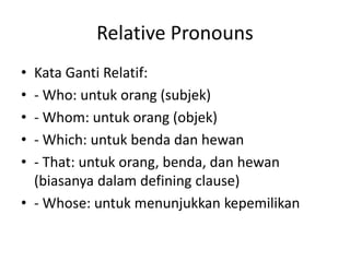 Relative Pronouns
• Kata Ganti Relatif:
• - Who: untuk orang (subjek)
• - Whom: untuk orang (objek)
• - Which: untuk benda dan hewan
• - That: untuk orang, benda, dan hewan
(biasanya dalam defining clause)
• - Whose: untuk menunjukkan kepemilikan
 