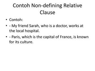 Contoh Non-defining Relative
Clause
• Contoh:
• - My friend Sarah, who is a doctor, works at
the local hospital.
• - Paris, which is the capital of France, is known
for its culture.
 