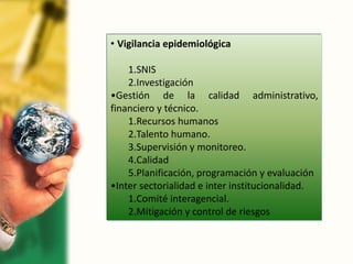• Vigilancia epidemiológica
1.SNIS
2.Investigación
•Gestión de la calidad administrativo,
financiero y técnico.
1.Recursos humanos
2.Talento humano.
3.Supervisión y monitoreo.
4.Calidad
5.Planificación, programación y evaluación
•Inter sectorialidad e inter institucionalidad.
1.Comité interagencial.
2.Mitigación y control de riesgos
 