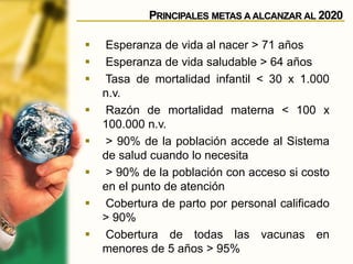 PRINCIPALES METAS A ALCANZAR AL 2020
 Esperanza de vida al nacer > 71 años
 Esperanza de vida saludable > 64 años
 Tasa de mortalidad infantil < 30 x 1.000
n.v.
 Razón de mortalidad materna < 100 x
100.000 n.v.
 > 90% de la población accede al Sistema
de salud cuando lo necesita
 > 90% de la población con acceso si costo
en el punto de atención
 Cobertura de parto por personal calificado
> 90%
 Cobertura de todas las vacunas en
menores de 5 años > 95%
 
