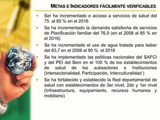 METAS E INDICADORES FÁCILMENTE VERIFICABLES
 Ser ha incrementado e acceso a servicios de salud del
75 al 85 % en el 2016
 Se ha incrementado la demanda satisfecha de servicios
de Planificación familiar del 76,9 (en el 2008 al 85 % en
el 2016)
 Se ha incrementado el uso de agua tratada para beber
del 83,7 en el 2008 al 90 % el 2016
 Se ha implementado las políticas nacionales del SAFCI
y del PEI del Beni en el 100 % de los establecimientos
de salud de los subsectores e Instituciones
(Intersectorialidad, Participación, Interculturalidad )
 Se ha fortalecido y establecido la Red departamental de
salud con establecimientos de 3er nivel, 2do y 1er nivel
(Infraestructura, equipamiento, recursos humanos y
mobiliario)
 