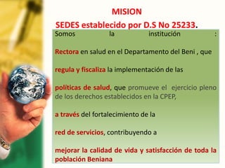 MISION
SEDES establecido por D.S No 25233.
Somos la institución :
Rectora en salud en el Departamento del Beni , que
regula y fiscaliza la implementación de las
políticas de salud, que promueve el ejercicio pleno
de los derechos establecidos en la CPEP,
a través del fortalecimiento de la
red de servicios, contribuyendo a
mejorar la calidad de vida y satisfacción de toda la
población Beniana
 