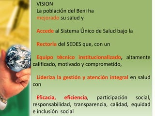 VISION
La población del Beni ha
mejorado su salud y
Accede al Sistema Único de Salud bajo la
Rectoría del SEDES que, con un
Equipo técnico institucionalizado, altamente
calificado, motivado y comprometido,
Lideriza la gestión y atención integral en salud
con
Eficacia, eficiencia, participación social,
responsabilidad, transparencia, calidad, equidad
e inclusión social
 