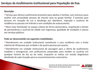Serviços de Acolhimento Institucional para População de Rua
Descrição:
Serviço que oferece acolhimento provisório para adultos e famílias, com estrutura para
acolher com privacidade pessoas do mesmo sexo ou grupo familiar. É previsto para
pessoas em situação de rua e desabrigo por abandono, migração e ausência de
residência ou pessoas em trânsito e sem condições de autossustento.
Deve estar distribuído no espaço urbano de forma democrática, respeitando o direito
de permanência e usufruto da cidade com segurança, igualdade de condições e acesso
aos serviços públicos.
Pode ser desenvolvido nas seguintes modalidades:
Atendimento em unidade institucional semelhante a uma residência com o limite
máximo de 50 pessoas por unidade e de quatro pessoas por quarto;
Atendimento em unidade institucional de passagem para a oferta de acolhimento
imediato e emergencial, com profissionais preparados para receber os usuários em
qualquer horário do dia ou da noite, enquanto se realiza um estudo diagnóstico
detalhado de cada situação para os encaminhamentos necessários.
Secretaria de Estado de Desenvolvimento Social
Subsecretaria de Assistência Social

 