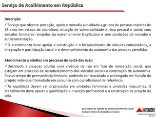 Serviço de Acolhimento em República
Descrição:
Serviço que oferece proteção, apoio e moradia subsidiada a grupos de pessoas maiores de
18 anos em estado de abandono, situação de vulnerabilidade e risco pessoal e social, com
vínculos familiares rompidos ou extremamente fragilizados e sem condições de moradia e
autossustentação.
O atendimento deve apoiar a construção e o fortalecimento de vínculos comunitários, a
integração e participação social e o desenvolvimento da autonomia das pessoas atendidas.
Atendimento a adultos em processo de saída das ruas:
Destinado a pessoas adultas com vivência de rua em fase de reinserção social, que
estejam em processo de restabelecimento dos vínculos sociais e construção de autonomia.
Possui tempo de permanência limitado, podendo ser reavaliado e prorrogado em função do
projeto individual formulado em conjunto com o profissional de referência.
As repúblicas devem ser organizadas em unidades femininas e unidades masculinas. O
atendimento deve apoiar a qualificação e inserção profissional e a construção de projeto de
vida.
Secretaria de Estado de Desenvolvimento Social
Subsecretaria de Assistência Social

 