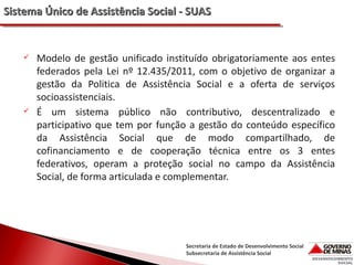 Sistema Único de Assistência Social - SUAS





Modelo de gestão unificado instituído obrigatoriamente aos entes
federados pela Lei nº 12.435/2011, com o objetivo de organizar a
gestão da Politica de Assistência Social e a oferta de serviços
socioassistenciais.
É um sistema público não contributivo, descentralizado e
participativo que tem por função a gestão do conteúdo específico
da Assistência Social que de modo compartilhado, de
cofinanciamento e de cooperação técnica entre os 3 entes
federativos, operam a proteção social no campo da Assistência
Social, de forma articulada e complementar.

Secretaria de Estado de Desenvolvimento Social
Subsecretaria de Assistência Social

 