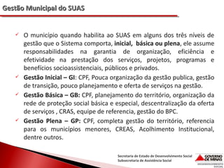Gestão Municipal do SUAS









O município quando habilita ao SUAS em alguns dos três níveis de
gestão que o Sistema comporta, inicial, básica ou plena, ele assume
responsabilidades na garantia de organização, eficiência e
efetividade na prestação dos serviços, projetos, programas e
benefícios socioassistenciais, públicos e privados.
Gestão Inicial – GI: CPF, Pouca organização da gestão publica, gestão
de transição, pouco planejamento e oferta de serviços na gestão.
Gestão Básica – GB: CPF, planejamento do território, organização da
rede de proteção social básica e especial, descentralização da oferta
de serviços , CRAS, equipe de referencia, gestão do BPC.
Gestão Plena – GP: CPF, completa gestão do território, referencia
para os municípios menores, CREAS, Acolhimento Institucional,
dentre outros.
Secretaria de Estado de Desenvolvimento Social
Subsecretaria de Assistência Social

 