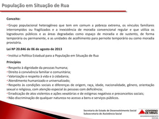 Conceito:
Grupo

populacional heterogêneo que tem em comum a pobreza extrema, os vínculos familiares
interrompidos ou fragilizados e a inexistência de moradia convencional regular e que utiliza os
logradouros públicos e as áreas degradadas como espaço de moradia e de sustento, de forma
temporária ou permanente, e as unidades de acolhimento para pernoite temporário ou como moradia
provisória.
Lei Nº 20.846 de 06 de agosto de 2013
Institui

a Política Estadual para a População em Situação de Rua

Princípios
Respeito

à dignidade da pessoas humana;
Direito à convivência familiar e comunitária;
Valorização e respeito à vida e à cidadania;
Atendimento humanizado e universalizado;
Respeito às condições sociais e diferenças de origem, raça, idade, nacionalidade, gênero, orientação
sexual e religiosa, com atenção especial às pessoas com deficiência;
Erradicação de atos violentos e ações vexatórias e de estigmas negativos e preconceitos sociais;
Não discriminação de qualquer natureza no acesso a bens e serviços públicos.

Secretaria de Estado de Desenvolvimento Social
Subsecretaria de Assistência Social

 