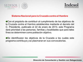 Sistema Nacional para la Cruzada contra el Hambre

  Con el propósito de contribuir al cumplimiento de los objetivos de
la Cruzada contra el Hambre establecidos mediante el decreto del
C. Presidente, publicado el 22 de enero de 2013, este Programa
dará prioridad a las personas, familias y localidades que para tales
fines se determinen como población objetivo.

 Se identificaran los objetivos de la Cruzada a los cuales este
programa contribuye y se plasmaran en sus convocatorias.




                           Dirección de Concertación y Gestión con Delegaciones
 