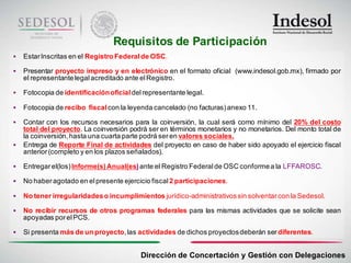 Requisitos de Participación
   Estar Inscritas en el Registro Federal de OSC.

   Presentar proyecto impreso y en electrónico en el formato oficial (www.indesol.gob.mx), firmado por
    el representante legal acreditado ante el Registro.

   Fotocopia de identificación oficial del representante legal.

   Fotocopia de recibo fiscal con la leyenda cancelado (no facturas) anexo 11.

   Contar con los recursos necesarios para la coinversión, la cual será como mínimo del 20% del costo
    total del proyecto. La coinversión podrá ser en términos monetarios y no monetarios. Del monto total de
    la coinversión, hasta una cuarta parte podrá ser en valores sociales.
   Entrega de Reporte Final de actividades del proyecto en caso de haber sido apoyado el ejercicio fiscal
    anterior (completo y en los plazos señalados).

   Entregar el(los) Informe(s) Anual(es) ante el Registro Federal de OSC conforme a la LFFAROSC.

   No haber agotado en el presente ejercicio fiscal 2 participaciones.

   No tener irregularidades o incumplimientos jurídico-administrativos sin solventar con la Sedesol.

   No recibir recursos de otros programas federales para las mismas actividades que se solicite sean
    apoyadas por el PCS.

   Si presenta más de un proyecto, las actividades de dichos proyectos deberán ser diferentes.


                                           Dirección de Concertación y Gestión con Delegaciones
 