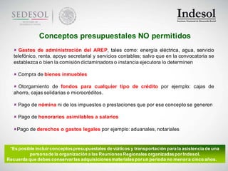 Conceptos presupuestales NO permitidos
    Gastos de administración del AREP, tales como: energía eléctrica, agua, servicio
   telefónico, renta, apoyo secretarial y servicios contables; salvo que en la convocatoria se
   establezca o bien la comisión dictaminadora o instancia ejecutora lo determinen

    Compra de bienes inmuebles

    Otorgamiento de fondos para cualquier tipo de crédito por ejemplo: cajas de
   ahorro, cajas solidarias o microcréditos.

    Pago de nómina ni de los impuestos o prestaciones que por ese concepto se generen

    Pago de honorarios asimilables a salarios

   Pago de derechos o gastos legales por ejemplo: aduanales, notariales


 *Es posible incluir conceptos presupuestales de viáticos y transportación para la asistencia de una
          persona de la organización a las Reuniones Regionales organizadas por Indesol.
Recuerda que debes conservar las adquisiciones materiales por un periodo no menor a cinco años.
 