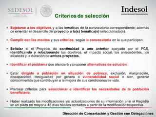Criterios de selección

 Sujetarse a los objetivos y a las temáticas de la convocatoria correspondiente; además
  de orientar el desarrollo del proyecto a la(s) temática(s) seleccionada(s).

 Cumplir con los montos y sus criterios, según la convocatoria en la que participen.

 Señalar si el Proyecto da continuidad a uno anterior apoyado por el PCS,
  identificando y relacionando los objetivos, el impacto social, los antecedentes, los
  alcances y la duración de ambos proyectos.

 Identificar el problema que atenderá y proponer alternativas de solución.

 Estar dirigido a población en situación de pobreza, exclusión, marginación,
  discapacidad, desigualdad por género o vulnerabilidad social o bien, generar
  conocimientos que contribuyan a la mejora de sus condiciones de vida.

 Plantear criterios para seleccionar e identificar las necesidades de la población
  beneficiaria.

 Haber realizado las modificaciones y/o actualizaciones de su información ante el Registro
  en un plazo no mayor a 45 días hábiles contados a partir de la modificación respectiva.

                                    Dirección de Concertación y Gestión con Delegaciones
 