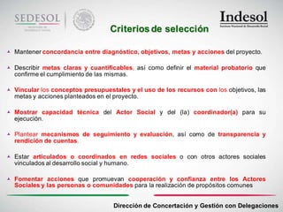 Criterios de selección

 Mantener concordancia entre diagnóstico, objetivos, metas y acciones del proyecto.

 Describir metas claras y cuantificables, así como definir el material probatorio que
  confirme el cumplimiento de las mismas.

 Vincular los conceptos presupuestales y el uso de los recursos con los objetivos, las
  metas y acciones planteados en el proyecto.

 Mostrar capacidad técnica del Actor Social y del (la) coordinador(a) para su
  ejecución.

 Plantear mecanismos de seguimiento y evaluación, así como de transparencia y
  rendición de cuentas.

 Estar articulados o coordinados en redes sociales o con otros actores sociales
  vinculados al desarrollo social y humano.

 Fomentar acciones que promuevan cooperación y confianza entre los Actores
  Sociales y las personas o comunidades para la realización de propósitos comunes


                                     Dirección de Concertación y Gestión con Delegaciones
 