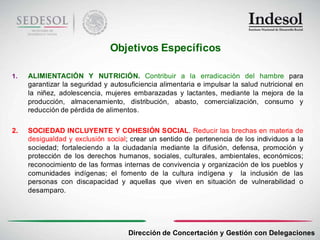 Objetivos Específicos

1.   ALIMIENTACIÓN Y NUTRICIÓN. Contribuir a la erradicación del hambre para
     garantizar la seguridad y autosuficiencia alimentaria e impulsar la salud nutricional en
     la niñez, adolescencia, mujeres embarazadas y lactantes, mediante la mejora de la
     producción, almacenamiento, distribución, abasto, comercialización, consumo y
     reducción de pérdida de alimentos.

2.   SOCIEDAD INCLUYENTE Y COHESIÓN SOCIAL. Reducir las brechas en materia de
     desigualdad y exclusión social; crear un sentido de pertenencia de los individuos a la
     sociedad; fortaleciendo a la ciudadanía mediante la difusión, defensa, promoción y
     protección de los derechos humanos, sociales, culturales, ambientales, económicos;
     reconocimiento de las formas internas de convivencia y organización de los pueblos y
     comunidades indígenas; el fomento de la cultura indígena y la inclusión de las
     personas con discapacidad y aquellas que viven en situación de vulnerabilidad o
     desamparo.




                                     Dirección de Concertación y Gestión con Delegaciones
 
