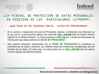 LEY FEDERAL DE PROTECCIÓN DE DATOS PERSONALES
  EN POSESIÓN DE LOS PARTICULARES (LFPDPPP)
     ¿QUE PASA SI NO CUENTAS CON EL                     AVISO DE PRIVACIDAD?

•   Si no pones a disposición el aviso de Privacidad, estarás cometiendo una infracción en
    la Ley, por lo cual se podría aplicar una multa de 100 a 160,000 días de salario mínimo
    vigente en el Distrito Federal. Lo mismo aplicara si falta alguno o todos los elementos de
    información que debe contener el AVISO DE PRIVACIDAD.
•   Otra posible infracción relacionada con el AVISO DE PRIVACIDAD la constituye la
    transferencia de datos a terceros, sin notificar éstos las limitaciones establecidas por los
    titulares de los datos. En este caso, la multa podría ser de 200 a 320,000 días de salario
    mínimo vigente del Distrito Federal.




                                      Dirección de Concertación y Gestión con Delegaciones
 