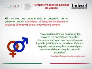 Perspectiva sobre la Equidad
                                de Género



No olvides que durante todo el desarrollo de tu
proyecto, debes considerar el lenguaje incluyente y
acciones afirmativas sobre la equidad de género.


                             “La equidad entre los hombres y las
                              mujeres, es cuestión de derechos
                           humanos, así como una condición para
                         lograr la justicia social, pero también es un
                           requisito necesario y fundamental para
                             alcanzar el desarrollo y la paz en la
                                           sociedad”.
                                       Cuarta conferencia mundial sobre la mujer.
 