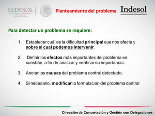 Planteamiento del problema


Para detectar un problema se requiere:

    1. Establecer cuál es la dificultad principal que nos afecta y
       sobre el cual podemos intervenir.

    2.   Definir los efectos más importantes del problema en
         cuestión, a fin de analizar y verificar su importancia.

    3. Anotar las causas del problema central detectado.

    4. Si necesario, modificar la formulación del problema central




                            Dirección de Concertación y Gestión con Delegaciones
 