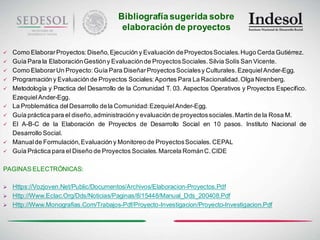 Bibliografía sugerida sobre
                                          elaboración de proyectos

   Como Elaborar Proyectos: Diseño, Ejecución y Evaluación de Proyectos Sociales. Hugo Cerda Gutiérrez.
   Guía Para la Elaboración Gestión y Evaluación de Proyectos Sociales. Silvia Solís San Vicente.
   Como Elaborar Un Proyecto: Guía Para Diseñar Proyectos Sociales y Culturales. Ezequiel Ander-Egg.
   Programación y Evaluación de Proyectos Sociales: Aportes Para La Racionalidad. Olga Nirenberg.
   Metodología y Practica del Desarrollo de la Comunidad T. 03. Aspectos Operativos y Proyectos Especifico.
    Ezequiel Ander-Egg.
   La Problemática del Desarrollo de la Comunidad: Ezequiel Ander-Egg.
   Guía práctica para el diseño, administración y evaluación de proyectos sociales. Martín de la Rosa M.
   El A-B-C de la Elaboración de Proyectos de Desarrollo Social en 10 pasos. Instituto Nacional de
    Desarrollo Social.
   Manual de Formulación, Evaluación y Monitoreo de Proyectos Sociales. CEPAL
   Guía Práctica para el Diseño de Proyectos Sociales. Marcela Román C. CIDE

PAGINAS ELECTRÓNICAS:

   Https://Vozjoven.Net/Public/Documentos/Archivos/Elaboracion-Proyectos.Pdf
   Http://Www.Eclac.Org/Dds/Noticias/Paginas/8/15448/Manual_Dds_200408.Pdf
   Http://Www.Monografias.Com/Trabajos-Pdf/Proyecto-Investigacion/Proyecto-Investigacion.Pdf
 