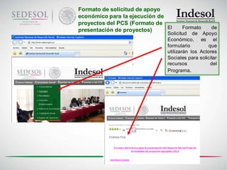 Formato de solicitud de apoyo
económico para la ejecución de
proyectos del PCS (Formato de
                               El      Formato     de
presentación de proyectos)
                               Solicitud de Apoyo
                               Económico, es el
                               formulario        que
                               utilizarán los Actores
                               Sociales para solicitar
                               recursos           del
                               Programa.
 