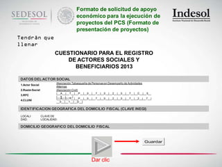 Formato de solicitud de apoyo
                                         económico para la ejecución de
                                         proyectos del PCS (Formato de
                                         presentación de proyectos)
Tendrán que
llenar
                          CUESTIONARIO PARA EL REGISTRO
                              DE ACTORES SOCIALES Y
                                BENEFICIARIOS 2013

 DATOS DEL ACTOR SOCIAL
                           |Asociación Tabasqueña de Personas en Desempeño de Actividades
 1.Actor Social
                           Alternas
 2.Razón Social            |Asociación Civil|
                           |__A__|__T__|__P__|__0__|__7__|__0__|__2__|__0__|__7__|__C__|__5__
 3.RFC
                           |__9__|____|
                           |__A__|__T__|__P__|__0__|__7__|__0__|__2__|__0__|__7__|__2__|__7__|
 4.CLUNI
                           __0__|__1__|__D__|

 IDENTIFICACION GEOGRAFICA DEL DOMICILIO FISCAL (CLAVE INEGI)
 LOCALI           CLAVE DE
 DAD:             LOCALIDAD:

 DOMICILIO GEOGRAFICO DEL DOMICILIO FISCAL



                                                                                         Guardar




                                                   Dar clic
 