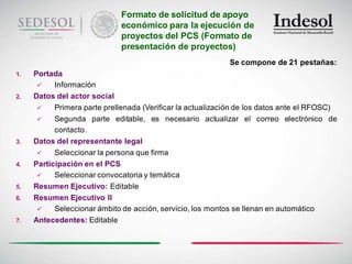 Formato de solicitud de apoyo
                             económico para la ejecución de
                             proyectos del PCS (Formato de
                             presentación de proyectos)
                                                            Se compone de 21 pestañas:
1.   Portada
          Información
2.   Datos del actor social
          Primera parte prellenada (Verificar la actualización de los datos ante el RFOSC)
          Segunda parte editable, es necesario actualizar el correo electrónico de
           contacto.
3.   Datos del representante legal
          Seleccionar la persona que firma
4.   Participación en el PCS
          Seleccionar convocatoria y temática
5.   Resumen Ejecutivo: Editable
6.   Resumen Ejecutivo II
          Seleccionar ámbito de acción, servicio, los montos se llenan en automático
7.   Antecedentes: Editable
 