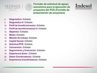 Formato de solicitud de apoyo
                               económico para la ejecución de
                               proyectos del PCS (Formato de
                               presentación de proyectos)

8.    Diagnóstico: Editable
9.    Diagnóstico II: Editable
10.   Perfil de beneficiarios(as): Editable
11.   Perfil de beneficiarios(as) II: Editable
12.   Objetivos: Editable
13.   Metas: Editable
14.   Método de trabajo: Editable
15.   Capital Social: Editable
16.   Solicitud PCS: Editable
17.   Coinversión: Editable
18.   Seguimiento y Evaluación: Editable
19.   Experiencia Actor: Editable
20.   Datos Coordinador(a): Editable
21.   Experiencia Coordinador(a): Editable
 