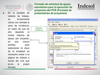 Formato de solicitud de apoyo
                         económico para la ejecución de
                         proyectos del PCS (Formato de
En la pestaña de         presentación de proyectos)
método de trabajo,
es       fundamental
ubicar con claridad la
zona de incidencia,
                          Ejemplo:
en razón de que de       Incidencia
ello   depende      el
monto máximo de
apoyo por proyecto,
en     ese     mismo
sentido,          para
seleccionar la clave
de la localidad es
necesario entrar a la
página de indesol a
través del Link que
envía     el    propio
formato
 