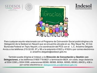 Para cualquier asunto relacionado con el Programa de Coinversión Social podrá dirigirse a la
 Delegación de la Sedesol en Nayarit que se encuentra ubicada en av. Rey Nayar No. 43 Col.
 Burócrata Federal en Tepic Nayarit, a la coordinación del PCS con el L.C. Anselmo Delgado
Arvizu a los teléfonos 210-32-95, 97 y 98 a la extensión 41623 y 41624 o por correo electrónico
                             a: anselmo.delgado@sedesol.gob.mx

     También puede dirigirse al Indesol, a la Dirección de Concertación y Gestión con
 Delegaciones, a los teléfonos 01800 718-8621 o terminación 8624, sin costo, larga distancia
 al 5554 0390 y 5554 0398, extensiones 68366, 68368, 68364, 68365, 68363, 68435 y 436 o
                por correo electrónico a: delegaciones.pcs@indesol.gob.mx
 