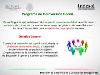 Programa de Coinversión Social

 Es un Programa que se basa en el principio de corresponsabilidad, a través de un
 esquema de coinversión, sumando los recursos del gobierno de la república con
         los de actores sociales para la realización de proyectos sociales.


               Objetivo General

Contribuir al desarrollo del capital social, desde la
    dimensión de cohesión social, a través del
      fortalecimiento de su población objetivo
(Organizaciones de la sociedad civil, Instituciones
de Educación Superior y Centros de Investigación)




                                   Dirección de Concertación y Gestión con Delegaciones
 