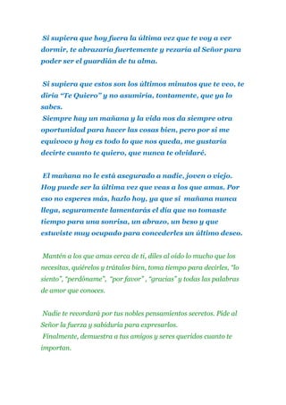 Si supiera que hoy fuera la última vez que te voy a ver
dormir, te abrazaría fuertemente y rezaría al Señor para
poder ser el guardián de tu alma.
Si supiera que estos son los últimos minutos que te veo, te
diría “Te Quiero” y no asumiría, tontamente, que ya lo
sabes.
Siempre hay un mañana y la vida nos da siempre otra
oportunidad para hacer las cosas bien, pero por si me
equivoco y hoy es todo lo que nos queda, me gustaría
decirte cuanto te quiero, que nunca te olvidaré.
El mañana no le está asegurado a nadie, joven o viejo.
Hoy puede ser la última vez que veas a los que amas. Por
eso no esperes más, hazlo hoy, ya que si mañana nunca
llega, seguramente lamentarás el día que no tomaste
tiempo para una sonrisa, un abrazo, un beso y que
estuviste muy ocupado para concederles un último deseo.
Mantén a los que amas cerca de ti, diles al oído lo mucho que los
necesitas, quiérelos y trátalos bien, toma tiempo para decirles, “lo
siento”, “perdóname”, “por favor” , “gracias” y todas las palabras
de amor que conoces.
Nadie te recordará por tus nobles pensamientos secretos. Pide al
Señor la fuerza y sabiduría para expresarlos.
Finalmente, demuestra a tus amigos y seres queridos cuanto te
importan.

 