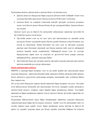 Худалдааны авлагыг дансны авлага, авлагын бичиг гэж ангилан үздэг.
• Дансны авлага нь борлуулсан бараа үзүүлсэн үйлчилгээний төлбөрийг төлнө гэсэн
худалдан авагчийн аман амлалт бөгөөд ихэвчлэн 30-60 хоногт төлөгдөнө.
• Авлагын бичиг нь тодорхой хэмжээний мөнгийг ирээдүйн тогтоосон хугацаанд
төлнө гэсэн бичгэн амлалт бөгөөд богино ба урт хугацаатай байна. Авлагын бичигт
хүү тооцно.
Авлагыг үүсэн үед нь бүртгэх ба санхүүгийн тайлагналын зорилгоор эргэлтийн ба
эргэлтийн бус авлага гэж ангилдаг.
• Эргэлтийн авлага гэдэг нь нэг жил эсвэл үйл ажиллагааны нэг циклийн дотор
цуглуулах богино хугацаатай авлага бөгөөд үүнийг балансад цэвэр боломжит үнэ
цэнээр нь тайлагнадаг. Цэвэр боломжит үнэ цэнэ гэдэг нь ирээдүйд худалдан
авагчаас авах боломжит мөнгөний дүн бөгөөд авлагын нийт дүнгээс найдваргүй
авлагын нөөцийг хасаж тодорхойлдог. Найдваргүй авлага гэдэг нь зээлээрх
борлуулалтаас зарим хэсэг нь төлөгдөх нь эргэлзээтэй болж улмаар төлөгдөх
найдваргүй болж данснаас хасагддаг байна.
• Эргэлтийн бус буюу урт хугацаат авлагыг ирээдүйд худалдан авагчаас авах мөнгөн
орлогын өнөөгийн үнэ цэнээр тайлагнадаг.
Бараа материалаарх хөрөнгө:
НББОУС-д зааснаар бараа материал гэдэг нь аж ахуйн ердийн үйл ажиллагааны явцад
худалдан борлуулах зорилгоор үйлдвэрлэлийн дамжлагад байгаа үйлдвэрлэлийн процесс
болон үйлчилгээ үзүүлэлтэнд ашиглахаар материал хангамжийн зүйл хэлбэрээр байгаа
биет хөрөнгө юм.
Нэг үгээр хэлбэл борлуулах зорилго бүхий хөрөнгийг бараа материал гэж үздэг. Аж ахуйн
нэгж байгууллагын бизнесийн үйл ажиллагааны чиглэлээс хамааран тухайн үйлдвэрлэл
үйлчилгээний онцлогт тохирсон төрөл бүрийн бараа материалууд байдаг. Тэдгээрийг
ерөнхийд нь бараа материалын хөрөнгө хэмээн нэрлэдэг бөгөөд эргэлтийн хөрөнгийн нэг
гол хэсэг юм.
Худалдааны байгууллагын хувьд бараа материалаарх хөрөнгөнд худалдан борлуулах
зориулалтаар авсан бараа бүтээгдэхүүнд зонхилох хувийг эзлэх ба хангамжийн зүйл гэх
мэтийн хөрөнгө цөөн хувийг эзэлнэ. Бараа материалыг анхны өртгөөр нь бүртгэх ба
өртөгт нь түүнийг худалдан авсан үнэ болон түүнийг одоогийн байршил ба нөхцөлд
 