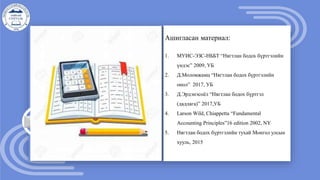 Ашигласан материал:
1. МУИС-ЭЗС-НББТ “Нягтлан бодох бүртгэлийн
үндэс” 2009, УБ
2. Д.Моломжамц “Нягтлан бодох бүртгэлийн
онол” 2017, УБ
3. Д.Эрдэнэсоёл “Нягтлан бодох бүртгэл
(дадлага)” 2017,УБ
4. Larson Wild, Chiappetta “Fundamental
Accounting Principles”16 edition 2002, NY
5. Нягтлан бодох бүртгэлийн тухай Монгол улсын
хууль, 2015
 