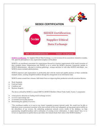 SEDEX CERTIFICATION
SEDEX Certification, the Supplier Ethical Data Exchange, is a not-revenue driven association situated in London,
UK, open for participation to any organization anyplace on the planet.
SEDEX is an enrollment association for organizations focused on ceaseless improvement of the moral execution of
their stockpile chains. Organizations join SEDEX so as to utilize the SEDEX electronic framework, partake in
SEDEX administration , take part in working gatherings , arrange and draw in with other SEDEX individuals , use
SEDEX esteem included administrations.
SEDEX empowers part organizations to proficiently deal with the moral and capable practices of their worldwide
stockpile chains, creating straightforwardness through the arrangement of an information trade.
SEDEX centers around four columns. Individuals focus on improving their production network execution likewise.
 Work Standards
 Food and Safety
 Condition and
 Business Integrity
The device utilized by SEDEX is named SMETA (SEDEX Members Ethical Trade Audit). It joins 3 components:
 A best practice direction on leading moral exchange reviews
 A review report design and
 A remedial activity plan position
 Diminishing the quantity of reviews
"This enrollment enables us to react to our clients' expanded inventory network needs. We would now be able to
help them screen economical execution in the store network all the more adequately, giving greater perceivability on
the aftereffects of our reviews. By submitting production network review results to the database, we help
guaranteeing straightforwardness and re-utilization of existing review information. A maker doesn't have to re-
review an organization to qualify them as providers, but instead checks their status in the SEDEX database."
 