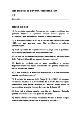 SEDF-CREC-CEM 03- HISTÓRIA / VESPERTINO- EJA
6ª C
Aluno(a):_____________________________________________________________
ESTUDO DIRIGIDO
1º) No período regencial, formou-se três grupos políticos que
queriam dominar o governo, dentre esses grupos, os
“exaltados”, era formado por quem e o que defendiam?
2º) O Ato Adicional de 1834, foi acrescentado à Constituição de
1824, em que pontos, esse Ato modificava a referida
Constituição?
3º) Qual o período da regência una de Araújo Lima e qual foi a
atuação dos progressistas e dos regressistas?
4º) Por que foi necessário articular a antecipação da maioridade
de D. Pedro de Alcantâra e quando isso aconteceu?
5º) Quais os motivos que se pode considerar o período
Regencial como uma época tumultuada e de grande importância
para a história do Brasil?
6º) O que provocou a revolução Farroupilha e o que defendiam,
quando e onde aconteceu?
7º) O período de governo de D. Pedro II (1840-1889) foi marcado
por muitas revoltas e a maioridade de D. Pedro foi antecipada
justamente para tentar acalmar os ânimos, então como se
caracteriza a primeira fase do Governo de D. Pedro II?
8º) Qual foi a última revolta ocorrida no Segundo Reinado,
quando e onde aconteceu e quais as causas?
9º) Sobre a Questão Christie responda: Por que o Brasil rompeu
as relações diplomáticas com a Inglaterra em 1863?
 