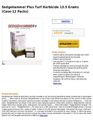 Sedgehammer Plus Turf Herbicide 13.5 Grams
(Case-12 Packs)

                                                                        Price :
                                                                                  Check Price



                                                                       Average Customer Rating

                                                                                      5.0 out of 5




                                                                   Product Feature
                                                                   q   Controls yellow and purple nutsedge and certain
                                                                       tough broadleaf weeds like horsetail.
                                                                   q   Doesn't need surfactant
                                                                   q   Low use rate (1 1/3 oz/Acre or less) or .9 grams
                                                                       per 1000 square feet.
                                                                   q   Controls nutsedge by moving through the plant
                                                                       and affecting the underground growing points
                                                                       (rhizomes and tubers).
                                                                   q   It controls nutsedge after emergence in cool and
                                                                       warm season turfgrass (including St.
                                                                       Augustinegrass, Bermudagrass, Kentucky
                                                                       bluegrass, tall and fine fescue, and perennial
                                                                       ryegrass)
                                                                   q   Read more




Product Description
SedgeHammer Herbicide selectively controls nutsedge in turf and around established woody ornamentals in landscaped
areas...... When used as directed, SedgeHammer is one of the most effective products for the control of both yellow
(Cyperus esculentus) and purple (Cyperus rotundus) nutsedge in cool season and warm season turfgrasses...... Over the
years, SedgeHammer has shown to be safe to many turfgrass species. Unlike other products, SedgeHammer controls
sedges where they actually grow, underground, not just the leaves...... More information: *SedgeHammer Original - For
areas up to 1 acre... *SedgeHammer+ - For areas up to 1,000 square feet... How To Use NEW Sedgehammer+ Formula
1.Open packet and pour into 1 gallon of water. 2.Swirl or mix the solution thoroughly. One packet will cover 1,000 sq ft.
3.DO NOT add any non-ionic surfactant - it is already included in the packet for easy mixing. 4. While spraying,
periodically swirl or shake the mixture to keep the product evenly distributed in the water. 5. Do not store the mixed
solution as it will degrade and become ineffective. Read more
 