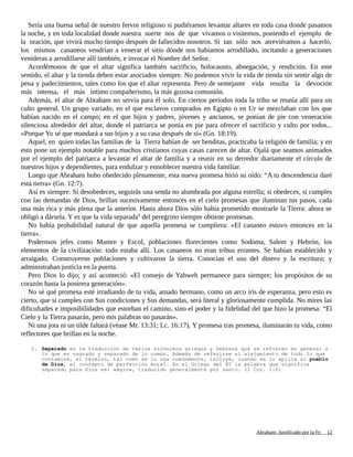 Sería una buena señal de nuestro fervor religioso si pudiéramos levantar altares en toda casa donde pasamos
la noche, y en toda localidad donde nuestra suerte nos de que vivamos o visitemos, poniendo el ejemplo de
la oración, que vivirá mucho tiempo después de fallecidos nosotros. Si tan sólo nos atreviéramos a hacerlo,
los mismos cananeos vendrían a venerar el sitio dónde nos habíamos arrodillado, incitando a generaciones
venideras a arrodillarse allí también, e invocar el Nombre del Señor.
Acordémonos de que el altar significa también sacrificio, holocausto, abnegación, y rendición. En este
sentido, el altar y la tienda deben estar asociados siempre. No podemos vivir la vida de tienda sin sentir algo de
pena y padecimientos, tales como los que el altar representa. Pero de semejante vida resulta la devoción
más intensa, el más íntimo compañerismo, la más gozosa comunión.
Además, el altar de Abraham no servía para él solo. En ciertos períodos toda la tribu se reunía allí para un
culto general. Un grupo variado, en el que esclavos comprados en Egipto o en Ur se mezclaban con los que
habían nacido en el campo; en el que hijos y padres, jóvenes y ancianos, se ponían de pie con veneración
silenciosa alrededor del altar, donde el patriarca se ponía en pie para ofrecer el sacrificio y culto por todos...
«Porque Yo sé que mandará a sus hijos y a su casa después de sí» (Gn. 18:19).
Aquel, en quien todas las familias de la Tierra habían de ser benditas, practicaba la religión de familia; y en
esto pone un ejemplo notable para muchos cristianos cuyas casas carecen de altar. Ojalá que seamos animados
por el ejemplo del patriarca a levantar el altar de familia y a reunir en su derredor diariamente el círculo de
nuestros hijos y dependientes, para endulzar y ennoblecer nuestra vida familiar.
Luego que Abraham hubo obedecido plenamente, esta nueva promesa hirió su oído: “A tu descendencia daré
esta tierra» (Gn. 12:7).
Así es siempre. Si desobedeces, seguirás una senda no alumbrada por alguna estrella; si obedeces, si cumples
con las demandas de Dios, brillan sucesivamente entonces en el cielo promesas que iluminan tus pasos, cada
una más rica y más plena que la anterior. Hasta ahora Dios sólo había prometido mostrarle la Tierra: ahora se
obligó a dársela. Y es que la vida separada1
del peregrino siempre obtiene promesas.
No había probabilidad natural de que aquella promesa se cumpliera: «El cananeo estuvo entonces en la
tierra».
Poderosos jefes como Mamre y Escol, poblaciones florecientes como Sodoma, Salem y Hebrón, los
elementos de la civilización: todo estaba allí. Los cananeos no eran tribus errantes. Se habían establecido y
arraigado. Construyeron poblaciones y cultivaron la tierra. Conocían el uso del dinero y la escritura; y
administraban justicia en la puerta.
Pero Dios lo dijo; y así aconteció: «El consejo de Yahweh permanece para siempre; los propósitos de su
corazón hasta la postrera generación».
No sé qué promesa esté irradiando de tu vida, amado hermano, como un arco iris de esperanza, pero esto es
cierto, que si cumples con Sus condiciones y Sus demandas, será literal y gloriosamente cumplida. No mires las
dificultades e imposibilidades que estorban el camino, sino el poder y la fidelidad del que hizo la promesa: “El
Cielo y la Tierra pasarán, pero mis palabras no pasarán».
Ni una jota ni un tilde faltará (véase Mr. 13:31; Lc. 16:17). Y promesa tras promesa, iluminarán tu vida, como
reflectores que brillan en la noche.
1. Separado es la traducción de varios sinónimos griegos y hebreos que se refieren en general a
lo que es sagrado y separado de lo común. Además de referirse al alejamiento de todo lo que
contamine, el término, tal como se lo usa comúnmente, incluye, cuando se lo aplica al pueblo
de Dios, el concepto de perfección moral. En el Griego del NT la palabra que significa
separado para Dios es: «ágio», traducido generalmente por santo. (1 Cor. 1:2)
Adaptado y ampliado por: Jorge Romero Díaz 12
 