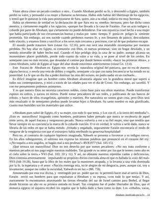 Véase ahora cómo un pecado conduce a otro... Cuando Abraham perdió su fe, y descendió a Egipto, también
perdió su valor, y persuadió a su mujer a llamarse su hermana. Había oído hablar del libertinaje de los egipcios,
y temió que le quitaran la vida para posesionarse de Sara, quien, aún a su edad, todavía era muy hermosa.
Había un elemento de verdad en la declaración de que Sara era su «media» hermana; pero fue dicha como
mentira; y ciertamente engañó a los egipcios, «porque fue llevada a la casa de Faraón». Fue un acto indigno y
cobarde por parte de Abraham, que ciertamente no puede defenderse. Fue una injusticia cruel hecha a una mujer
que había participado de sus circunstancias buenas y malas por tanto tiempo. Y ponía en peligro la simiente
prometida. Sin embargo, así nos sucede cuando perdemos nuestra fe, y nos llenamos de pánico; descuidamos
todo vínculo, y estamos listos a sacrificar a los seres más cercanos y preciosos, con tal de que podamos escapar.
El mundo puede tratarnos bien (véase Gn. 12:16), pero eso será una miserable recompensa por nuestras
pérdidas. No hay altar en Egipto, ni comunión con Dios, ni nuevas promesas; sino un hogar desolado, y un
sentido miserable de haber hecho mal. Cuando el hijo pródigo deja la casa de su padre, aunque alcanza un
momentáneo placer prohibido, pierde todo cuanto da valor a su vida, y se pone al nivel de los cerdos. En
semejante caso no más recurso, que desandar el camino por donde hemos venido; «hacer las primeras obras», y
como Abraham, subir de Egipto al lugar del altar donde estuvimos anteriormente (véase Gn. 13:4).
Este fracaso de Abraham en Egipto nos revela la naturaleza original del patriarca, que no era de manera
alguna heroica; y revela una veta de doblez y engaño, semejante a la que con tanta frecuencia se ha notado en su
posteridad. La fe que un día iba a poder dominar las olas del océano, no podía nadar en un riachuelo...
Es difícil imaginar que un hombre como Abraham alcanzaría alguna vez la grandeza moral que superó a
todos sus contemporáneos, y miró a través de las edades para ver el día de Cristo. Sin embargo, así sucedió. Y
con ese pensamiento podemos animarnos.
Y es que nuestro Dios no necesita caracteres nobles, como base para sus obras maestras. Puede transformar
espinos en cedros, y zarzos en mirtos. Puede tomar pescadores de sus redes, y publicanos de sus bancos de
tributo, y hacer de ellos evangelistas, apóstoles y mártires. Por naturaleza no somos gran cosa, pero Dios será
más ensalzado si de semejantes piedras puede levantar hijos a Abraham. Su santo nombre es más glorificado,
cuanto mas humildes son los materiales que utilice.
«Abraham pues subió de Egipto, él y su mujer, con todo lo que tenía, y Lot con él, a la tierra del mediodía1
».
¡Esto es maravilloso! Juzgando como hombres, podríamos haber pensado que nunca se recobraría de aquel
triste yerro, de aquel fracaso y vergonzoso pecado. Nunca volvería a ver a su fiel mujer, sino que tendría que
llevar siempre en su conciencia la marca de la cobarde traición. O si en verdad, le volvía a serle dada, nunca se
libraría de las redes en que se había metido. ¡Irritado y engañado, seguramente Faraón encontraría el modo de
vengarse de la vergüenza con que el extranjero había retribuido su generosa hospitalidad!
Pero no, al contrario de cualquier hipótesis imaginada, Yahweh se presenta a favorecer a su indigno siervo.
En los años subsiguientes, el salmista nos expresa las mismas palabras que pronunció en el corazón del rey:
«¡No toquéis a mis ungidos, ni hagáis mal a mis profetas!» RVA1977 (Sal. 105:15).
¡Qué ternura tan maravillosa! Dios no nos desecha por que somos pecadores: «No nos trata conforme a
nuestros pecados ni nos paga según nuestras maldades. Tan grande es su amor por los que le temen como alto es
el cielo sobre la tierra.» NVI (Sal. 103: 10 y 11). Y así, no obstante nuestras repetidas caídas y deficiencias,
Dios continúa amorosamente impulsando su propósito divino con toda alma en que es hallada la «raíz del mal»
NVI (Job 19:28), hasta que la libra de los males que la mantienen atrapada, y la levanta a una vida dominada
por la fe, la esperanza y el amor: «Nación enemiga mía, no te alegres de mi desgracia, pues, aunque caí, voy a
levantarme; aunque me rodee la oscuridad, Yahweh es mi luz.» (Mi. 7:8).
Amonestado por esta voz divina, y restringido por un poder que no le permitió hacer mal al siervo de Dios,
Faraón envió sus hombres para que expulsaran a Abraham y su esposa, «con todo lo que tenía». Y así,
nuevamente lo encontramos atravesando las tierras elevadas del sur de Israel camino para Bethel, al llegar
donde hicieron un alto en su primera entrada en Israel. Tan completo fue el poder libertador de Dios, que el
monarca egipcio ni siquiera recobró los regalos que le había dado a Sara como su dote. Los «rebaños, vacas,
Adaptado y ampliado por: Jorge Romero Díaz 14
 