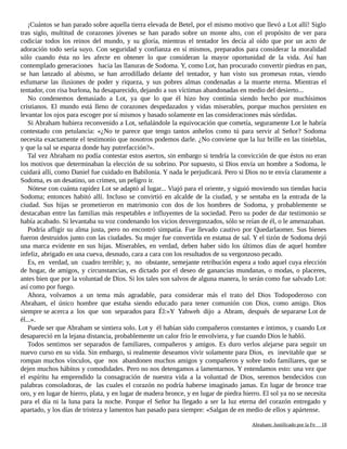 ¡Cuántos se han parado sobre aquella tierra elevada de Betel, por el mismo motivo que llevó a Lot allí! Siglo
tras siglo, multitud de corazones jóvenes se han parado sobre un monte alto, con el propósito de ver para
codiciar todos los reinos del mundo, y su gloría, mientras el tentador les decía al oído que por un acto de
adoración todo sería suyo. Con seguridad y confianza en sí mismos, preparados para considerar la moralidad
sólo cuando ésta no les afecte en obtener lo que consideran la mayor oportunidad de la vida. Así han
contemplado generaciones hacia las llanuras de Sodoma. Y, como Lot, han procurado convertir piedras en pan,
se han lanzado al abismo, se han arrodillado delante del tentador, y han visto sus promesas rotas, viendo
esfumarse las ilusiones de poder y riqueza, y sus pobres almas condenadas a la muerte eterna. Mientras el
tentador, con risa burlona, ha desaparecido, dejando a sus víctimas abandonadas en medio del desierto...
No condenemos demasiado a Lot, ya que lo que él hizo hoy continúa siendo hecho por muchísimos
cristianos. El mundo está lleno de corazones despedazados y vidas miserables, porque muchos persisten en
levantar los ojos para escoger por sí mismos y basado solamente en las consideraciones más sórdidas.
Si Abraham hubiera reconvenido a Lot, señalándole la equivocación que cometía, seguramente Lot le habría
contestado con petulancia: «¿No te parece que tengo tantos anhelos como tú para servir al Señor? Sodoma
necesita exactamente el testimonio que nosotros podemos darle. ¿No conviene que la luz brille en las tinieblas,
y que la sal se esparza donde hay putrefacción?».
Tal vez Abraham no podía contestar estos asertos, sin embargo si tendría la convicción de que éstos no eran
los motivos que determinaban la elección de su sobrino. Por supuesto, si Dios envía un hombre a Sodoma, le
cuidará allí, como Daniel fue cuidado en Babilonia. Y nada le perjudicará. Pero si Dios no te envía claramente a
Sodoma, es un desatino, un crimen, un peligro ir.
Nótese con cuánta rapidez Lot se adaptó al lugar... Viajó para el oriente, y siguió moviendo sus tiendas hacia
Sodoma; entonces habitó allí. Incluso se convirtió en alcalde de la ciudad, y se sentaba en la entrada de la
ciudad. Sus hijas se prometieron en matrimonio con dos de los hombres de Sodoma, y probablemente se
destacaban entre las familias más respetables e influyentes de la sociedad. Pero su poder de dar testimonio se
había acabado. Si levantaba su voz condenando los vicios desvergonzados, sólo se reían de él, o le amenazaban.
Podría afligir su alma justa, pero no encontró simpatía. Fue llevado cautivo por Quedarlaomer. Sus bienes
fueron destruidos junto con las ciudades. Su mujer fue convertida en estatua de sal. Y el tizón de Sodoma dejó
una marca evidente en sus hijas. Miserables, en verdad, deben haber sido los últimos días de aquel hombre
infeliz, abrigado en una cueva, desnudo, cara a cara con los resultados de su vergonzoso pecado.
Es, en verdad, un cuadro terrible; y, no obstante, semejante retribución espera a todo aquel cuya elección
de hogar, de amigos, y circunstancias, es dictado por el deseo de ganancias mundanas, o modas, o placeres,
antes bien que por la voluntad de Dios. Si los tales son salvos de alguna manera, lo serán como fue salvado Lot:
así como por fuego.
Ahora, volvamos a un tema más agradable, para considerar más el trato del Dios Todopoderoso con
Abraham, el único hombre que estaba siendo educado para tener comunión con Dios, como amigo. Dios
siempre se acerca a los que son separados para Él:«Y Yahweh dijo a Abram, después de separarse Lot de
él...».
Puede ser que Abraham se sintiera solo. Lot y él habían sido compañeros constantes e íntimos, y cuando Lot
desapareció en la lejana distancia, probablemente un calor frío le envolviera, y fue cuando Dios le habló.
Todos sentimos ser separados de familiares, compañeros y amigos. Es duro verlos alejarse para seguir un
nuevo curso en su vida. Sin embargo, si realmente deseamos vivir solamente para Dios, es inevitable que se
rompan muchos vínculos, que nos abandonen muchos amigos y compañeros y sobre todo familiares, que se
dejen muchos hábitos y comodidades. Pero no nos detengamos a lamentarnos. Y entendamos esto: una vez que
el espíritu ha emprendido la consagración de nuestra vida a la voluntad de Dios, seremos bendecidos con
palabras consoladoras, de las cuales el corazón no podría haberse imaginado jamas. En lugar de bronce trae
oro, y en lugar de hierro, plata, y en lugar de madera bronce, y en lugar de piedra hierro. El sol ya no se necesita
para el día ni la luna para la noche. Porque el Señor ha llegado a ser la luz eterna del corazón entregado y
apartado, y los días de tristeza y lamentos han pasado para siempre: «Salgan de en medio de ellos y apártense.
Adaptado y ampliado por: Jorge Romero Díaz 18
 