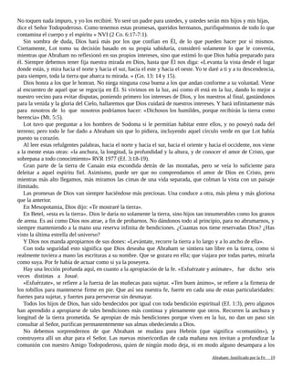 No toquen nada impuro, y yo los recibiré. Yo seré un padre para ustedes, y ustedes serán mis hijos y mis hijas,
dice el Señor Todopoderoso. Como tenemos estas promesas, queridos hermanos, purifiquémonos de todo lo que
contamina el cuerpo y el espíritu » NVI (2 Co. 6:17-7:1).
Sin sombra de duda, Dios hará más por los que confían en Él, de lo que pueden hacer por sí mismos.
Ciertamente, Lot tomo su decisión basado en su propia sabiduría, consideró solamente lo que le convenía,
mientras que Abraham no reflexionó en sus propios intereses, sino que estimó lo que Dios había preparado para
él. Siempre debemos tener fija nuestra mirada en Dios, hasta que Él nos diga: «Levanta la vista desde el lugar
donde estás, y mira hacia el norte y hacia el sur, hacia el este y hacia el oeste. Yo te daré a ti y a tu descendencia,
para siempre, toda la tierra que abarca tu mirada. » (Gn. 13: 14 y 15).
Dios honra a los que le honran. No niega ninguna cosa buena a los que andan conforme a su voluntad. Viene
al encuentro de aquel que se regocija en Él. Si vivimos en la luz, así como él está en la luz, dando lo mejor a
nuestro vecino para evitar disputas, poniendo primero los intereses de Dios, y los nuestros al final, gastándonos
para la venida y la gloria del Cielo, hallaremos que Dios cuidará de nuestros intereses. Y hará infinitamente más
para nosotros de lo que nosotros podríamos hacer: «Dichosos los humildes, porque recibirán la tierra como
herencia» (Mt. 5:5).
Lot tuvo que preguntar a los hombres de Sodoma si le permitían habitar entre ellos, y no poseyó nada del
terreno; pero todo le fue dado a Abraham sin que lo pidiera, incluyendo aquel círculo verde en que Lot había
puesto su corazón.
Al leer estas refulgentes palabras, hacia el norte y hacia el sur, hacia el oriente y hacia el occidente, nos viene
a la mente estas otras: «la anchura, la longitud, la profundidad y la altura, y de conocer el amor de Cristo, que
sobrepasa a todo conocimiento» RVR 1977 (Ef. 3:18-19).
Gran parte de la tierra de Canaán esta escondida detrás de las montañas, pero se veía lo suficiente para
deleitar a aquel espíritu fiel. Asimismo, puede ser que no comprendamos el amor de Dios en Cristo, pero
mientras más alto llegamos, más miramos las cimas de una vida separada, que colman la vista con un paisaje
ilimitado.
Las promesas de Dios van siempre haciéndose más preciosas. Una conduce a otra, más plena y más gloriosa
que la anterior.
En Mesopotamia, Dios dijo: «Te mostraré la tierra».
En Betel, «esta es la tierra». Dios le daría no solamente la tierra, sino hijos tan innumerables como los granos
de arena. Es así como Dios nos atrae, a fin de probarnos. No dándonos todo al principio, para no abrumarnos, y
siempre manteniendo a la mano una reserva infinita de bendiciones. ¿Cuantas nos tiene reservadas Dios? ¿Has
visto la última estrella del universo?
Y Dios nos manda apropiarnos de sus dones: «Levántate, recorre la tierra a lo largo y a lo ancho de ella».
Con toda seguridad esto significa que Dios deseaba que Abraham se sintiera tan libre en la tierra, como si
realmente tuviera a mano las escrituras a su nombre. Que se gozara en ella; que viajara por todas partes, mirarla
como suya. Por fe había de actuar como si ya la poseyera.
Hay una lección profunda aquí, en cuanto a la apropiación de la fe. «Esfuérzate y anímate», fue dicho seis
veces distintas a Josué.
«Esfuérzate», se refiere a la fuerza de las muñecas para sujetar. «Ten buen ánimo», se refiere a la firmeza de
los tobillos para mantenerse firme en pie. Que así sea nuestra fe, fuerte en cada una de estas particularidades:
fuertes para sujetar, y fuertes para perseverar sin desmayar.
Todos los hijos de Dios, han sido bendecidos por igual con toda bendición espiritual (Ef. 1:3), pero algunos
han aprendido a apropiarse de tales bendiciones más continua y plenamente que otros. Recorren la anchura y
longitud de la tierra prometida. Se apropian de más bendiciones porque viven en la luz, no dan un paso sin
consultar al Señor, purifican permanentemente sus almas obedeciendo a Dios.
No debemos sorprendernos de que Abraham se mudara para Hebrón (que significa «comunión»), y
construyera allí un altar para el Señor. Las nuevas misericordias de cada mañana nos invitan a profundizar la
comunión con nuestro Amigo Todopoderoso, quien de ningún modo deja, ni en modo alguno desampara a los
Adaptado y ampliado por: Jorge Romero Díaz 19
 