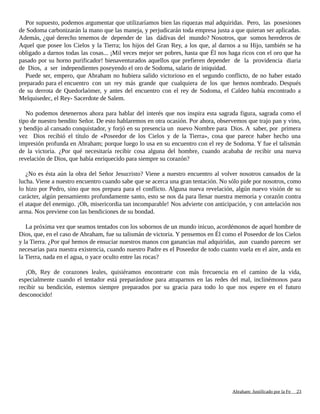 Por supuesto, podemos argumentar que utilizaríamos bien las riquezas mal adquiridas. Pero, las posesiones
de Sodoma carbonizarán la mano que las maneja, y perjudicarán toda empresa justa a que quieran ser aplicadas.
Además, ¿qué derecho tenemos de depender de las dádivas del mundo? Nosotros, que somos herederos de
Aquel que posee los Cielos y la Tierra; los hijos del Gran Rey, a los que, al darnos a su Hijo, también se ha
obligado a darnos todas las cosas... ¡Mil veces mejor ser pobres, hasta que Él nos haga ricos con el oro que ha
pasado por su horno purificador! bienaventurados aquellos que prefieren depender de la providencia diaria
de Dios, a ser independientes poseyendo el oro de Sodoma, salario de iniquidad.
Puede ser, empero, que Abraham no hubiera salido victorioso en el segundo conflicto, de no haber estado
preparado para el encuentro con un rey más grande que cualquiera de los que hemos nombrado. Después
de su derrota de Quedorlaómer, y antes del encuentro con el rey de Sodoma, el Caldeo había encontrado a
Melquisedec, el Rey- Sacerdote de Salem.
No podemos detenernos ahora para hablar del interés que nos inspira esta sagrada figura, sagrada como el
tipo de nuestro bendito Señor. De esto hablaremos en otra ocasión. Por ahora, observemos que trajo pan y vino,
y bendijo al cansado conquistador, y forjó en su presencia un nuevo Nombre para Dios. A saber, por primera
vez Dios recibió el título de «Poseedor de los Cielos y de la Tierra», cosa que parece haber hecho una
impresión profunda en Abraham; porque luego lo usa en su encuentro con el rey de Sodoma. Y fue el talismán
de la victoria. ¿Por qué necesitaría recibir cosa alguna del hombre, cuando acababa de recibir una nueva
revelación de Dios, que había enriquecido para siempre su corazón?
¿No es ésta aún la obra del Señor Jesucristo? Viene a nuestro encuentro al volver nosotros cansados de la
lucha. Viene a nuestro encuentro cuando sabe que se acerca una gran tentación. No sólo pide por nosotros, como
lo hizo por Pedro, sino que nos prepara para el conflicto. Alguna nueva revelación, algún nuevo visión de su
carácter, algún pensamiento profundamente santo, esto se nos da para llenar nuestra memoria y corazón contra
el ataque del enemigo. ¡Oh, misericordia tan incomparable! Nos advierte con anticipación, y con antelación nos
arma. Nos previene con las bendiciones de su bondad.
La próxima vez que seamos tentados con los sobornos de un mundo inicuo, acordémonos de aquel hombre de
Dios, que, en el caso de Abraham, fue su talismán de victoria. Y pensemos en Él como el Poseedor de los Cielos
y la Tierra. ¿Por qué hemos de ensuciar nuestros manos con ganancias mal adquiridas, aun cuando parecen ser
necesarias para nuestra existencia, cuando nuestro Padre es el Poseedor de todo cuanto vuela en el aire, anda en
la Tierra, nada en el agua, o yace oculto entre las rocas?
¡Oh, Rey de corazones leales, quisiéramos encontrarte con más frecuencia en el camino de la vida,
especialmente cuando el tentador está preparándose para atraparnos en las redes del mal, inclinémonos para
recibir su bendición, estemos siempre preparados por su gracia para todo lo que nos espere en el futuro
desconocido!
Adaptado y ampliado por: Jorge Romero Díaz 23
 