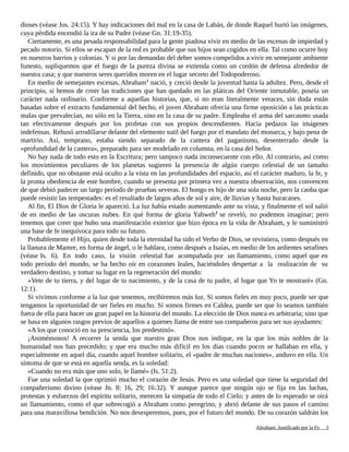 dioses (véase Jos. 24:15). Y hay indicaciones del mal en la casa de Labán, de donde Raquel hurtó las imágenes,
cuya pérdida encendió la ira de su Padre (véase Gn. 31:19-35).
Ciertamente, es una pesada responsabilidad para la gente piadosa vivir en medio de las escenas de impiedad y
pecado notorio. Si ellos se escapan de la red es probable que sus hijos sean cogidos en ella. Tal como ocurre hoy
en nuestros barrios y colonias. Y si por las demandas del deber somos compelidos a vivir en semejante ambiente
funesto, supliquemos que el fuego de la pureza divina se extienda como un cordón de defensa alrededor de
nuestra casa; y que nuestros seres queridos moren en el lugar secreto del Todopoderoso.
En medio de semejantes escenas, Abraham1
nació, y creció desde la juventud hasta la adultez. Pero, desde el
principio, si hemos de creer las tradiciones que han quedado en las pláticas del Oriente inmutable, poseía un
carácter nada ordinario. Conforme a aquellas historias, que, si no eran literalmente veraces, sin duda están
basadas sobre el extracto fundamental del hecho, el joven Abraham ofrecía una firme oposición a las prácticas
malas que prevalecían, no sólo en la Tierra, sino en la casa de su padre. Empleaba el arma del sarcasmo usada
tan efectivamente después por los profetas con sus propios descendientes. Hacía pedazos las imágenes
indefensas. Rehusó arrodillarse delante del elemento sutil del fuego por el mandato del monarca, y bajo pena de
martirio. Así, temprano, estaba siendo separado de la cantera del paganismo, desenterrado desde la
«profundidad de la cantera», preparado para ser modelado en columna, en la casa del Señor.
No hay nada de todo esto en la Escritura; pero tampoco nada inconsecuente con ello. Al contrario, así como
los movimientos peculiares de los planetas sugieren la presencia de algún cuerpo celestial de un tamaño
definido, que no obstante está oculto a la vista en las profundidades del espacio, así el carácter maduro, la fe, y
la pronta obediencia de este hombre, cuando se presenta por primera vez a nuestra observación, nos convencen
de que debió padecer un largo período de pruebas severas. El hongo es hijo de una sola noche, pero la caoba que
puede resistir las tempestades: es el resultado de largos años de sol y aire, de lluvias y hasta huracanes.
Al fin, El Dios de Gloria le apareció. La luz había estado aumentando ante su vista; y finalmente el sol salió
de en medio de las oscuras nubes. En qué forma de gloria Yahweh2
se reveló, no podemos imaginar; pero
tenemos que creer que hubo una manifestación exterior que hizo época en la vida de Abraham, y le suministró
una base de fe inequívoca para todo su futuro.
Probablemente el Hijo, quien desde toda la eternidad ha sido el Verbo de Dios, se revistiera, como después en
la llanura de Mamre, en forma de ángel, o le hablara, como después a Isaías, en medio de los ardientes serafines
(véase Is. 6). En todo caso, la visión celestial fue acompañada por un llamamiento, como aquel que en
todo período del mundo, se ha hecho oír en corazones leales, haciéndoles despertar a la realización de su
verdadero destino, y tomar su lugar en la regeneración del mundo:
«Vete de tu tierra, y del lugar de tu nacimiento, y de la casa de tu padre, al lugar que Yo te mostraré» (Gn.
12:1).
Si vivimos conforme a la luz que tenemos, recibiremos más luz. Si somos fieles en muy poco, puede ser que
tengamos la oportunidad de ser fieles en mucho. Si somos firmes en Caldea, puede ser que lo seamos también
fuera de ella para hacer un gran papel en la historia del mundo. La elección de Dios nunca es arbitraria; sino que
se basa en algunos rasgos previos de aquellos a quienes llama de entre sus compañeros para ser sus ayudantes:
«A los que conoció en su presciencia, los predestinó».
¡Animémonos! A recorrer la senda que nuestro gran Dios nos indique, en la que los más nobles de la
humanidad nos han precedido; y que era mucho más difícil en los días cuando pocos se hallaban en ella, y
especialmente en aquel día, cuando aquel hombre solitario, el «padre de muchas naciones», anduvo en ella. Un
síntoma de que se está en aquella senda, es la soledad:
«Cuando no era más que uno solo, le llamé» (Is. 51:2).
Fue una soledad la que oprimió mucho el corazón de Jesús. Pero es una soledad que tiene la seguridad del
compañerismo divino (véase Jn. 8: 16, 29; 16:32). Y aunque parece que ningún ojo se fija en las luchas,
protestas y esfuerzos del espíritu solitario, merecen la simpatía de todo el Cielo; y antes de lo esperado se oirá
un llamamiento, como el que sobrecogió a Abraham como peregrino, y abrió delante de sus pasos el camino
para una maravillosa bendición. No nos desesperemos, pues, por el futuro del mundo. De su corazón saldrán los
Adaptado y ampliado por: Jorge Romero Díaz 3
 