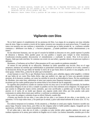 1. Antífona: Breve pasaje, tomado por lo común de la Sagrada Escritura, que se canta
antes y después de los salmos y de los cánticos en las horas canónicas, y guarda
relación con el oficio propio del día.
2. Embotar: Hacer romos filos y puntas de las armas y otros instrumentos cortantes.
Vigilando con Dios
No es fácil esperar el cumplimiento de las promesas de Dios. Las etapas de su progreso son muy retiradas
unas de otras. Sigue su camino a través de los siglos; nosotros nos cansamos en unas pocas horas. Y cuando sus
tratos con nosotros nos son confusos y misteriosos, el corazón que se había jactado de su confianza variable
comienza a debilitarse con dudas, y a hacerse preguntas... ¿Cuándo podremos confiar absolutamente y no
temer?
En las relaciones humanas, una vez que el corazón ha hallado su descanso en otro, puede soportar la prueba
de distancia y demora. Años pueden pasar sin una palabra o suspiro para romper la triste monotonía.
Condiciones extrañas pueden desconcertar el entendimiento y confundir la mente. Pero la fe no varía ni
flaquea. Sabe que todo está bien. Se contenta con existir sin una señal, y guardar silencio sin procurar explicar o
defender.
Hermanos, ¿Confiamos así en Dios? ¿Descansamos en El, aun cuando no podemos entender?
Al menos en este período de su educación, Abraham no había aprendido esta lección. Pero en el vago
amanecer, mientras las estrellas que simbolizaban su posteridad comenzaban a palidecer en el cielo, contestó a
la declaración divina de que había de heredar la tierra de la que hasta ahora no poseía ni una pulgada, con la
triste queja: «Señor Dios, ¿cómo he de saber que la heredaré?».
¡Cuán humano es esto! No es que Abraham fuera incrédulo, pero anhelaba alguna señal tangible y evidente
de que había de ser como Dios había dicho: algo que pudiera ver, algo que le fuera una garantía siempre
presente, de la herencia venidera, así como las estrellas lo eran de su descendencia futura. No nos asombremos
de Abraham, sino antes bien, admiremos al amor que soporta estas flaquezas humanas y condesciende a darles
escalones por los cuales podrían pasar las arenas hasta la roca firme de una fe asegurada...
En aquellos días primitivos cuando un contrato escrito era muy raro si no del todo desconocido, los hombres
procuraban obligarse el uno al otro a cumplir su palabra con los más solemnes actos religiosos. Se exigía que el
que asumía la obligación trajera ciertos animales, que eran sacrificados y partidos por la mitad. Estos eran
puestos en el suelo, de un modo que dejaran una angosta senda entre ellos; por ésta pasaba cada parte
contratante en ambas direcciones para ratificar y confirmar su solemne promesa.
Fue a este rito antiguo y solemne al que se refería Yahweh, cuando dijo:
«Tráeme una becerra de tres años, y una cabra de tres años, y un carnero de tres años, y una tórtola, y un
palomino. Y él le trajo todos éstos, y los partió por la mitad, y puso cada mitad enfrente de la otra» (Gn. 15: 9 y
10).
Era todavía temprano en la mañana. El día amanecía, y Abraham se sentó para vigilar. Entonces sucedió una
pausa larga. Pasaron varias horas, pero Dios no dio ninguna señal ni habló palabra alguna. Juzgando por las
apariencias, no había voz, ni quien respondiese, ni quien respondiera.
El sol subía más y más alto en el cielo, y arrojaba su calor tórrido sobre aquellos pedazos de carne que
estaban expuestos en la arena; pero todavía no llegaba voz ni visión. Los buitres inmundos, atraídos por el olor
Adaptado y ampliado por: Jorge Romero Díaz 30
 