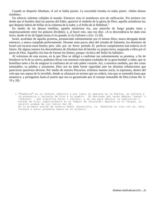 Cuando se despertó Abraham, el sol se había puesto. La oscuridad reinaba en todas partes: «Hubo densas
tinieblas».
Un silencio solemne cobijaba el mundo. Entonces vino el asombroso acto de ratificación. Por primera vez
desde que el hombre dejó las puertas del Edén, apareció el símbolo de la gloria de Dios; aquella asombrosa luz
que después habría de brillar en la columna de la nube, y el brillo de la Shekhiná.1
En medio de las densas tinieblas, aquella misteriosa luz, una antorcha de fuego pasaba lenta y
majestuosamente entre los pedazos divididos; y, al hacer esto, una voz dijo: «A tu descendencia he dado esta
tierra, desde el río de Egipto hasta el río grande, el río Eufrates:» (Gn. 15:18).
Israel, acuérdate de aquella promesa, pronunciada solemnemente por el mismo Dios; nunca derogada desde
entonces, y nunca cumplida perfectamente. Durante unos pocos años del reinado de Salomón, los dominios de
Israel casi tocaron estos límites; pero sólo por un breve período. El perfecto cumplimiento está todavía en el
futuro. De alguna manera los descendientes de Abraham han de heredar su propia tierra, asegurada a ellos por el
pacto de Dios. Aquellos ríos han de formar los límites, porque «la boca del Señor ha hablado».
Al volvernos de esta escena, en la que Dios se obligó a confirmar tan solemnemente su promesa, a fin de
fortalecer la fe de su siervo, podemos llevar con nosotros conceptos exaltados de su gran bondad: a saber, que se
humillara tanto a fin de asegurar la confianza de un solo pobre corazón. Así, a nosotros también, por dos cosas
inmutables, su palabra y juramento, Dios nos ha dado fuerte seguridad ante las distintas tribulaciones que
parecieran querernos devorar. Por medio de nuestro Precursor, echemos nuestra ancla, la esperanza, dentro del
velo que nos separa de lo invisible, donde se afianzará en terreno que no cederá, sino que se sostendrá hasta que
amanezca, y prosigamos hasta el puerto que nos es garantizado por el consejo inmutable de Dios (véase He. 6:
19 y 20).
1. "Shekhiná" es un término rabínico y por tanto no aparece en la Biblia, se refiere a
la presencia o cercanía de Dios a su pueblo. Es derivado del verbo Hebreo 'sakan' o
'shachan' - que significa morar o residir, y se usa para denotar la habitación o
morada de Dios, especialmente en el Templo de Jerusalén. Aparece en el Tárgum, la
versión aramea de los libros del AT.
En la primera venida de nuestro Señor Jesucristo, la Shekhiná no vino con el, esta
volverá a estar presente hasta en el milenio.
Adaptado y ampliado por: Jorge Romero Díaz 32
 