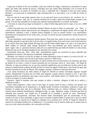 Luego que se obtuvo el fin, los resultados, como una cosecha de ortigas, comenzaron a presentarse en aquel
hogar, que había sido morada de pureza y felicidad, pero que estaba ahora destinado a ser la escena de la
discordia. Alzada a un puesto de rivalidad con Sara, y esperando dar a Abraham el hijo por tanto tiempo
deseado, y un joven amo al campamento, Agar menospreciaba a su ama estéril, y no se cuidó de ocultar su
desprecio.
Esto era más de lo que podía soportar Sara. Le era más fácil hacer un acto heroico de sacrificio de sí
misma, que soportar cada día la conducta insolente de la criada a quien ella misma había exaltado a este
puesto. Y no fue ella razonable en su enojo; pues reprochó apasionadamente a su marido, diciéndole:
«¡Tú tienes la culpa de que Agar me desprecie! (...) Que el Señor diga quién tiene la culpa, si tú o yo.» DHH
(Gn. 16:5).
¡Cómo concuerda esto con la naturaleza humana! Damos un paso en falso, no autorizado por Dios, y
cuando descubrimos nuestra equivocación, nos entregamos a expresiones de orgullo herido. Pero en lugar de
reprendernos, culpamos a otros, a quienes hemos instigado a ir por un camino torcido, y los reprochamos
duramente por los perjuicios de los cuales ellos, a lo más, no fueron mas que instrumentos, siendo nosotros los
responsables.
De este expediente carnal resultaron muchos pesares. Pesar para Sara, quien en esta ocasión, como después,
debe haber apurado la copa de la hiel, la de los celos y el orgullo herido, de la cual corren como la hirviente lava
de un volcán. Pesar para Agar, echada del hogar del cual ella había soñado llegar a ser ama, y en el que ella se
había soñado ser esencial. ¡Qué amarga decepción! Pesar para Abraham que sentía separarse de una
quien según toda la apariencia humana, había de ser la madre del hijo que había de bendecir su vida; herido,
además de esto, por la inusitada amargura de los reproches de su mujer.
Garantizado como que Dios reina, todo procedimiento egoísta nos envolverá en pesar indecible que
despedazará el corazón: «De aquí pues en adelante, tendrás guerras».
Abraham, con respecto a la paz de su hogar, no osaba interponerse entre su esposa y la esclava de ella: «tu
esclava está en tus manos; haz con ella lo que mejor te parezca.» DHH (v.6a).
Pronta para obrar sobre este consentimiento, la señora irritada trató con tanta dureza a la muchacha, que huyó
de delante de su rostro, y tomó el camino pisoteado por las caravanas, hacia su tierra natal... «El Ángel de
Yahweh», (y aquí, por primera vez, se usa esta expresión significativa, que es tenida por muchos como la que
expresa la manifestación evidente del Hijo de Dios en forma de ángel) la halló junto a una fuente de agua, que
fue bien conocida en los días de Moisés. Allí, fatigada, cansada y solitaria se sentó para descansar.
¡Con cuánta frecuencia nos halla todavía el Ángel de Yahweh en nuestra extremada angustia! Cuando
estamos abandonando el puesto que nos había sido asignado, cuando estamos evitando la cruz. Y qué tales
preguntas podrían ser pertinentes, para Agar o para nosotros: «¿De dónde vienes? ¿Y a dónde vas?». Es decir:
¿Cuál es tu origen? ¿Y cuál tu destino?
Entonces siguió el mandato claro que siempre se aplica a nosotros: «Regresa al lado de tu señora, y
obedécela en todo.».
Somos todos propensos a obrar como lo hizo Agar. Si nuestra suerte es dura, y nuestra cruz pesada, nos
marchamos empujados por la impaciencia y el orgullo herido. Evitamos la disciplina, evadimos el yugo; nos
forjamos el camino para salir de la dificultad. Nunca saldremos bien así. ¡Nunca! Debemos volver sobre
nuestros pasos, debemos humildemente doblegarnos bajo el yugo. Debemos aceptar el destino que Dios ha
ordenado para nosotros, aun cuando sea el resultado de la crueldad y pecado de otros. Venceremos,
sometiéndonos. Escaparemos, volviendo. Nos haremos libres ofreciéndonos para ser esclavizados. Al fin,
cuando la lección se haya aprendido, al igual como le sucedió al apóstol Pedro, la puerta de la cárcel se abrirá
sola. Entre tanto, el corazón de la fugitiva es alentado con la promesa (Gn. 16:10). El Ángel de Yahweh le
muestra los resultados benditos de su obediencia. Y al considerar esto el espíritu, halla que el camino para la
casa ya no está cubierto de piedras, sino suavizado con flores.
Adaptado y ampliado por: Jorge Romero Díaz 34
 