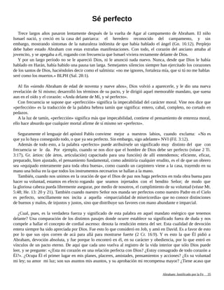 Sé perfecto
Trece largos años pasaron lentamente después de la vuelta de Agar al campamento de Abraham. El niño
Ismael nació, y creció en la casa del patriarca: el heredero reconocido del campamento, y sin
embargo, mostrando síntomas de la naturaleza indómita de que había hablado el ángel (Gn. 16:12). Perplejo
debe haber estado Abraham con estas extrañas manifestaciones. Con todo, el corazón del anciano amaba al
jovencito, y se apegaba a él, rogando con frecuencia que Ismael viviera rectamente delante de Dios.
Y por un largo período no se le apareció Dios, ni le anunció nada nuevo. Nunca, desde que Dios le había
hablado en Harán, había habido una pausa tan larga. Semejantes silencios siempre han ejercitado los corazones
de los santos de Dios, haciéndoles decir como el salmista: «no me ignores, fortaleza mía, que si tú no me hablas
seré como los muertos.» BLPH (Sal. 28:1).
Al fin «siendo Abraham de edad de noventa y nueve años», Dios volvió a aparecerle, y le dio una nueva
revelación de Sí mismo; desarrolló los términos de su pacto, y le dirigió aquel memorable mandato, que suena
aun en el oído y el corazón: «Anda delante de Mí, y sé perfecto».
Con frecuencia se supone que «perfección» significa la impecabilidad del carácter moral. Vine nos dice que
«perfección» es la traducción de la palabra hebrea tamín que significa: entero, cabal, completo, no cortado en
pedazos.
A la luz de tamín, «perfección» significa más que impecabilidad, contiene el pensamiento de entereza moral,
ello hace absurdo que cualquier mortal afirme de sí mismo ser «perfecto».
Seguramente el lenguaje del apóstol Pablo conviene mejor a nuestros labios, cuando exclama: «No es
que ya lo haya conseguido todo, o que ya sea perfecto. Sin embargo, sigo adelante» NVI (Fil. 3:12).
Además de todo esto, a la palabra «perfecto» puede atribuírsele un significado muy distinto del que con
frecuencia se le da. Por ejemplo, cuando se nos dice que el hombre de Dios debe ser perfecto (véase 2 Ti.
3:17), Gr. ártios: (de ártos, articulación) capacitado para una función) de allí entendemos; eficiente, eficaz,
preparado, bien ajustado, el pensamiento fundamental, como admitiría cualquier erudito, es el de que un obrero
sea «equipado enteramente para toda obra buena», como cuando un carpintero viene a la casa, trayendo en su
mano una bolsa en la que todos los instrumentos necesarios se hallan a la mano.
También, cuando nos unimos en la oración de que el Dios de paz nos haga perfectos en toda obra buena para
hacer su voluntad, estamos en efecto rogando que seamos injertados con el bendito Señor; de modo que
la gloriosa cabeza pueda libremente asegurar, por medio de nosotros, el cumplimiento de su voluntad (véase Mt.
5:48; He. 13: 20 y 21). También cuando nuestro Señor nos manda ser perfectos como nuestro Padre en el Cielo
es perfecto, sencillamente nos incita a aquella «imparcialidad de misericordia» que no conoce distinciones
de buenos y malos, de injustos y justos, sino que distribuye sus favores con mano abundante e imparcial.
¿Cual, pues, es la verdadera fuerza y significado de esta palabra en aquel mandato enérgico que tenemos
delante? Una comparación de los distintos pasajes donde ocurre establece su significado fuera de duda y nos
compele a hallar el concepto de cordial ascenso: denota la rendición entera del ser. Esta cualidad de devoción
entera siempre ha sido apreciada por Dios. Fue esto lo que consideró en Job, y amó en David. Es a favor de esto
por lo que sus ojos corren de acá para allá para mostrarse fuerte (2 Cr. 16:9). Y es esto la que Él pidió a
Abraham, devoción absoluta, y fue porque lo encontró en él, en su carácter y obediencia, por lo que entró en
vínculos de un pacto eterno. De aquí que cada uno vuelva al registro de la vida interior que sólo Dios puede
leer, y se pregunte: «¿Esta mi corazón en una relación perfecta con Dios? ¿Estoy consagrado de todo corazón a
Él?». ¿Ocupa Él el primer lugar en mis planes, placeres, amistades, pensamientos y acciones? ¿Es su voluntad
mi ley; su amor mi luz; son sus asuntos mis asuntos, y su aprobación mi recompensa mayor? ¿Tiene acaso que
Adaptado y ampliado por: Jorge Romero Díaz 35
 