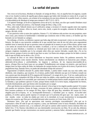 La señal del pacto
Tres veces en la Escritura, Abraham es llamado «el amigo de Dios». Así, en aquella hora de angustia, cuando
vino al rey Josafat la noticia de aquella gran alianza pagana que había sido formada en contra de él, se paró en
el templo y dijo: «Dios nuestro, ¿no echaste tú los moradores de esta tierra delante de tu pueblo Israel, y la diste
a la descendencia de Abraham tu amigo para siempre?» RV77 (2 Cr. 20:7).
Y el apóstol Santiago, al fin de su argumento acerca de la fe y las obras, nos dice que cuando Abraham creyó
en Dios, «fue contado por justicia, y fue llamado amigo de Dios.» (Stg. 2:23).
Pero, sobre todo, Yahweh mismo usa el calificativo amigo y reconoce el vínculo sagrado entre este espíritu
muy probado y Él mismo: «Pero tú, Israel, siervo mío, Jacob, a quien he escogido, simiente de Abraham, mi
amigo;» BLA(Is. 41:8).
Y casi parecería como si estos dos capítulos, Génesis 17 y 18, hubieran sido escritos con este propósito, entre
otras cosas, para mostrar la familiaridad e intimidad que existieron entre el Dios eterno y el hombre que fue
honrado con ser llamado su «amigo».
Sin embargo, al leerlos, no debemos suponer que hubo algo del todo excepcional y único en esta maravillosa
historia. Sin duda es una narración verdadera de lo que sucedió hace más de tres mil años; pero seguramente
también tiene la intención de que se presente como un ejemplo de la manera en que el Dios eterno, quiere tratar
a los santos de corazón fiel en todas las edades. A millares, y tal vez a millones de santos, Dios ha sido todo
cuanto era para Abraham, y mantiene su voluntad para hacer todo eso con nosotros también. Leamos estos
antiguos renglones inundados por la luz arrojada sobre ellos por nuestro Salvador, cuando dijo: «Ya no los
llamo siervos, porque el siervo no sabe lo que hace su amo. Los llamo mis amigos, porque les he dado a conocer
todo lo que mi Padre me ha dicho.» (Jn. 15:15).
La amistad de Dios se nos ofrece libremente en Jesucristo nuestro Señor. No podemos merecerla. No
podemos reclamarla como nuestro derecho. Somos sencillamente sus deudores en bancarrota para siempre,
admirados de las alturas y profundidades, las larguras y anchuras, de las riquezas inescrutables de su
gracia. ¿Porque Dios nos buscó para ser sus amigos? Probablemente será siempre un misterio, ¿por qué buscó
amigos entre los hijos caídos de Adán, los habitantes de cuerpos hechos con el polvo de la tierra, el peciolo de la
pequeñísima hoja, llamada Tierra, en medio del abundante follaje del universo.?
Seguramente al haberlo deseado Él, podría haber hallado, o podría haber creado una raza más noble, más
obediente, más simpática, que nosotros. O, al menos, podría haber obtenido una que no le hubiera costado tan
cara, puesto que ésta demandó de Él la angustia del Getsemaní1
y la sangre de la cruz. Y tal vez, nadie podría ser
tan perfectamente compañero del Hijo de Dios por todas las edades, como aquellos que hemos conocido la luz,
porque hemos morado en la oscuridad, que conocemos la verdad porque hemos estado atrapados en las redes de
la falsedad, y que podemos apreciar el amor, porque hemos estado en la tierra lejana, malgastando los bienes,
viviendo disolutamente, pero que hemos sido rescatados por su sangre.
¡Pero qué destino tan asombroso está a nuestro alcance! ¡Uno al que ni los ángeles pueden aspirar! A lo mejor
sólo pueden ser ministros, llamas de fuego, corazones de amor, poderosos en fuerza, escuchando su Palabra.
Pero nosotros podemos ser los amigos de Dios, hijos e hijas del gran Rey, miembros del cuerpo de Cristo,
elegidos para ser su Esposa, en su incomparable hermosura y humildad para su esposo. Al escribir tales
palabras, el cerebro apenas puede soportar el concepto que se le presenta del gozo que nos espera, tanto en
este mundo, como en todas las edades por venir en la eternidad, en la que mostraremos la incomparable
riqueza de su gracia, que Dios por su bondad derramó sobre nosotros en Cristo Jesús. (Efe 2:7)
Hermanos mios, ¿Por qué no apreciamos más nuestros privilegios trascendentales? ¿Por qué no le
expresamos a Dios de todo lo que nos inquieta y cansa, tan libremente como lo hacía Abraham, diciéndole de
nuestros Ismaeles, nuestros Lots, y su conducta? ¿Por qué no caemos sobre nuestros rostros mientras Dios nos
habla? (Gn. 17:3). Nuestra vida debería ser una interminable conversación con Dios. Ni un solo día, debemos
permitir que finalice sin que conversemos con nuestro paciente y amoroso Señor; aliviando nuestro corazón de
Adaptado y ampliado por: Jorge Romero Díaz 38
 