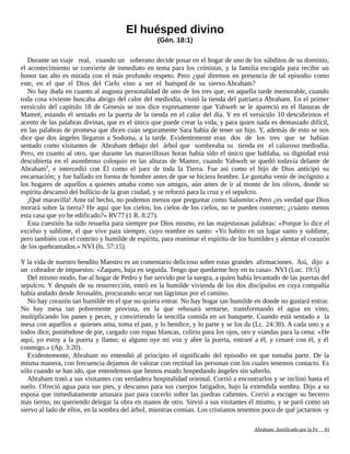 El huésped divino
(Gén. 18:1)
Durante un viaje real, cuando un soberano decide posar en el hogar de uno de los súbditos de su dominio,
el acontecimiento se convierte de inmediato en tema para los crónistas, y la familia escogida para recibir un
honor tan alto es mirada con el más profundo respeto. Pero ¿qué diremos en presencia de tal episodio como
este, en el que el Dios del Cielo vino a ser el huésped de su siervo Abraham?
No hay duda en cuanto al augusta personalidad de uno de los tres que, en aquella tarde memorable, cuando
toda cosa viviente buscaba abrigo del calor del mediodía, visitó la tienda del patriarca Abraham. En el primer
versículo del capítulo 18 de Génesis se nos dice expresamente que Yahweh se le apareció en el llanuras de
Mamré, estando él sentado en la puerta de la tienda en el calor del día. Y en el versículo 10 descubrimos el
acento de las palabras divinas, que es el único que puede crear la vida, y para quien nada es demasiado difícil,
en las palabras de promesa que dicen cuán seguramente Sara había de tener un hijo. Y, además de esto se nos
dice que dos ángeles llegaron a Sodoma, a la tarde. Evidentemente eran dos de los tres que se habían
sentado como visitantes de Abraham debajo del árbol que sombreaba su tienda en el caluroso mediodía.
Pero, en cuanto al otro, que durante las maravillosas horas había sido el único que hablaba, su dignidad está
descubierta en el asombroso coloquio en las alturas de Mamre, cuando Yahweh se quedó todavía delante de
Abraham1
, e intercedió con Él como el juez de toda la Tierra. Fue así como el hijo de Dios anticipó su
encarnación; y fue hallado en forma de hombre antes de que se hiciera hombre. Le gustaba venir de incógnito a
los hogares de aquellos a quienes amaba como sus amigos, aún antes de ir al monte de los olivos, donde su
espíritu descansó del bullicio de la gran ciudad, y se reforzó para la cruz y el sepulcro.
¡Qué maravilla! Ante tal hecho, no podemos menos que preguntar como Salomón:«Pero ¿es verdad que Dios
morará sobre la tierra? He aquí que los cielos, los cielos de los cielos, no te pueden contener; ¿cuánto menos
esta casa que yo he edificado?» RV77 (1 R. 8:27).
Esta cuestión ha sido resuelta para siempre por Dios mismo, en las majestuosas palabras: «Porque lo dice el
excelso y sublime, el que vive para siempre, cuyo nombre es santo: «Yo habito en un lugar santo y sublime,
pero también con el contrito y humilde de espíritu, para reanimar el espíritu de los humildes y alentar el corazón
de los quebrantados.» NVI (Is. 57:15).
Y la vida de nuestro bendito Maestro es un comentario delicioso sobre estas grandes afirmaciones. Así, dijo a
un cobrador de impuestos: «Zaqueo, baja en seguida. Tengo que quedarme hoy en tu casa». NVI (Luc. 19:5)
Del mismo modo, fue al hogar de Pedro y fue servido por la suegra, a quien había levantado de las puertas del
sepulcro. Y después de su resurrección, entró en la humilde vivienda de los dos discípulos en cuya compañía
había andado desde Jerusalén, procurando secar sus lágrimas por el camino.
No hay corazón tan humilde en el que no quiera entrar. No hay hogar tan humilde en donde no gustará entrar.
No hay mesa tan pobremente provista, en la que rehusará sentarse, transformando el agua en vino,
multiplicando los panes y peces, y convirtiendo la sencilla comida en un banquete. Cuando está sentado a la
mesa con aquellos a quienes ama, toma el pan, y lo bendice, y lo parte y se los da (Lc. 24:30). A cada uno y a
todos dice, poniéndose de pie, cargado con ropas blancas, colirio para los ojos, oro y viandas para la cena: «He
aquí, yo estoy a la puerta y llamo; si alguno oye mi voz y abre la puerta, entraré a él, y cenaré con él, y él
conmigo.» (Ap. 3:20).
Evidentemente, Abraham no entendió al principio el significado del episodio en que tomaba parte. De la
misma manera, con frecuencia dejamos de valorar con rectitud las personas con los cuales tenemos contacto. Es
sólo cuando se han ido, que entendemos que hemos estado hospedando ángeles sin saberlo.
Abraham trató a sus visitantes con verdadera hospitalidad oriental. Corrió a encontrarlos y se inclinó hasta el
suelo. Ofreció agua para sus pies, y descanso para sus cuerpos fatigados, bajo la extendida sombra. Dijo a su
esposa que inmediatamente amasara pan para cocerlo sobre las piedras calientes. Corrió a escoger su becerro
más tierno, no queriendo delegar la obra en manos de otro. Sirvió a sus visitantes él mismo, y se paró como un
siervo al lado de ellos, en la sombra del árbol, mientras comían. Los cristianos tenemos poco de qué jactarnos -y
Adaptado y ampliado por: Jorge Romero Díaz 41
 